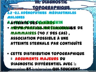 III. Diagnostic
                 topographique
3.2- tumeurs du médiastin Moyen
3.2 -2.1. Adénopathies médiastinales
Malignes
A.1.Maladie de hodgkin
 Atteinte des chaînes
 médiastinales antérieures et de
   type particulier (la cellule
  mammaires (40 sein d'un ,
   Sternberg) au % des cas)
   granulome inflammatoire(classé
  association possible à une
   en 4 types Lukes)
  atteinte sternale par contiguïté

    atteinte ganglionnaire
 Cette distribution topographique
  = médiastinale bilatérale ,
     arguments majeurs du
    asymétrique et compressive
  diagnostic différentiel avec la
  sarcoïdose et la tuberculose qui touchent
 