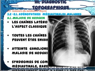 III. Diagnostic
                   topographique
3.2- tumeurs du médiastin Moyen
3.2 -2.1. Adénopathies médiastinales Malignes
A.1. Maladie de hodgkin
 Les chaînes latéro-trachéales , réalise
  l'aspect classique en cheminée

 Toutes les chaînes médiastinales
  peuvent être envahies

 atteinte ganglions hilaires +++ dans la
  maladie de Hodgkin vs LMNH.

 syndromes de compression
  médiastinale, rare, à peine 1 % des cas.
 