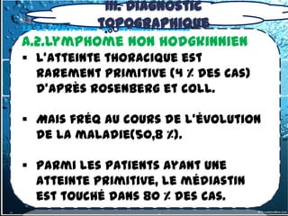 III. Diagnostic
3.2 -2.1. Adénopathiestopographique
3.2- tumeurs du médiastin Moyen
                        médiastinales Malignes

A.2.Lymphome non hodgkinnien
 L'atteinte thoracique est
  rarement primitive (4 % des cas)
  d'après Rosenberg et coll.

 Mais fréq au cours de l'évolution
  de la maladie(50,8 %).

 Parmi les patients ayant une
  atteinte primitive, le médiastin
  est touché dans 80 % des cas.
 