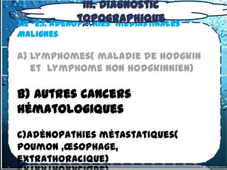 III. Diagnostic
3.2- tumeurs du médiastin Moyen
                 topographique
3.2 -2.1. Adénopathies médiastinales
Malignes

a) Lymphomes( maladie de hodgkin
   et lymphome non hodgkinnien)

b) Autres cancers
hématologiques
c)Adénopathies métastatiques(
poumon ,œsophage,
extrathoracique)
 