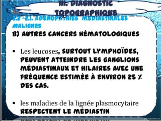 III. Diagnostic
                 topographique
3.2- tumeurs du médiastin Moyen
3.2 -2.1. Adénopathies médiastinales
Malignes
b) Autres cancers hématologiques

 Les leucoses, surtout lymphoïdes,
  peuvent atteindre les ganglions
  médiastinaux et hilaires avec une
  fréquence estimée à environ 25 %
  des cas.

 les maladies de la lignée plasmocytaire
  respectent le médiastin
 