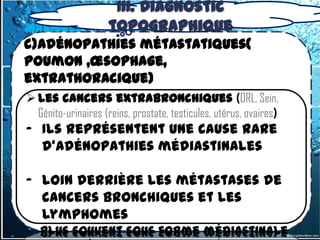 III. Diagnostic
3.2 -2.1. Adénopathies médiastinales
Malignes       topographique
c)Adénopathies métastatiques(
poumon ,œsophage,
extrathoracique)
 Les cancers extrabronchiques (ORL, Sein,
 Génito-urinairesème rang des étiologies par
  Placées 2 (reins, prostate, testicules, utérus, ovaires)
- argument de fréquence cause rare
   Ils représentent une
    d'adénopathies médiastinales
 les origines sont multiples, dominées
  par les Cancers BP, les cancers
- viscéraux(œsophage,…)
  loin derrière les métastases de
  cancers bronchiques et les
  lymphomes
 CBP à petites cellules se présentent le
   plus souvent sous forme médiastinale
 