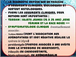 • le diagnostic repose sur un faisceau
  d'arguments cliniques, biologiques et
  surtout histologiques.
• Parmi les arguments cliniques, deux
  notions sont importantes :
- terrain : sujets jeunes (15 à 35 ans) ,sexe
                     féminin et la race noire +++
- symptomatologie clinique éventuellement
  associée :
- Erythème noueux (dont l'association aux
  adénopathies et IDRT négative réalise le
  syndrome de Löfgren)
- parotidomégalie (parfois associée à une uvéite
  dans le syndrome de Heerfordt),
- iridocyclite ou choriorétinite,
- hépato-splénomégalie ou adénomégalie
 