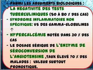 • Parmi les arguments biologiques :
- la négativité des tests
  tuberculiniques (50 à 80 % des cas)
- syndrome inflammatoire non
  spécifique: VS des gamma-globulines
  ↑
- hypercalcémie notée dans 30 % des
  cas
- le dosage sérique de l'enzyme de
 séroconversion de
 l'angiotensine ,taux élevé 70 % des
 malades : valeur surtout
 pronostique.
 