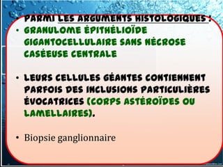 • Parmi les arguments histologiques :
• Granulome épithélioïde
  gigantocellulaire sans nécrose
  caséeuse centrale

• leurs cellules géantes contiennent
  parfois des inclusions particulières
  évocatrices (corps astéroïdes ou
  lamellaires).

• Biopsie ganglionnaire
 