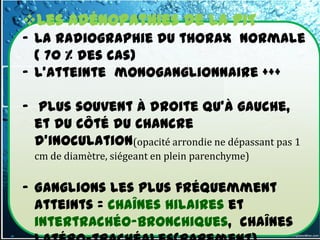 Les adénopathies de la PIT
- La radiographie du thorax normale
  ( 70 % des cas)
- L'atteinte monoganglionnaire +++

- plus souvent à droite qu'à gauche,
  et du côté du chancre
  d'inoculation(opacité arrondie ne dépassant pas 1
  cm de diamètre, siégeant en plein parenchyme)


- Ganglions les plus fréquemment
  atteints = chaînes hilaires et
  intertrachéo-bronchiques, chaînes
 