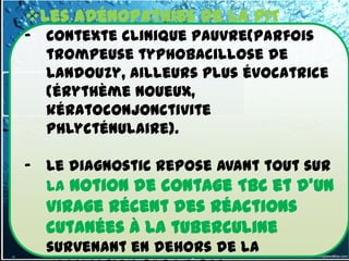 Les adénopathies de la PIT
- Contexte clinique pauvre(parfois
  trompeuse typhobacillose de
  Landouzy, ailleurs plus évocatrice
  (érythème noueux,
  kératoconjonctivite
  phlycténulaire).

- Le diagnostic repose avant tout sur
  la notion de contage TBC et d'un
  virage récent des réactions
  cutanées à la tuberculine
  survenant en dehors de la
 