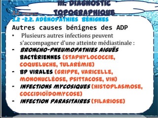 III. Diagnostic
                 topographique
3.2- tumeurs du médiastin Moyen
3.2 -2.2. Adénopathies Bénignes
Autres causes bénignes des ADP
•   Plusieurs autres infections peuvent
    s'accompagner d'une atteinte médiastinale :
- Broncho-pneumopathies aiguës
  bactériennes (staphylococcie,
  coqueluche, tularémie)
- BP virales (grippe, varicelle,
  mononucléose, psittacose, VIH)
- Infections mycosiques (histoplasmose,
  coccidioïdomycose)
- Infection parasitaires (filariose)
 