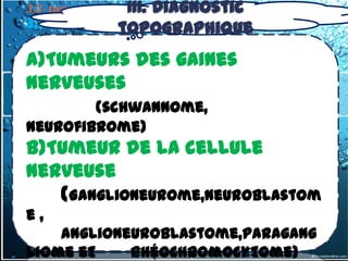 III. Diagnostic
3.3- tumeurs du médiastin postérieur
3.3.1. Tumeurstopographique
              Nerveuses

a)Tumeurs des gaines
nerveuses
        (schwannome,
neurofibrome)
b)Tumeur de la cellule
nerveuse
   (Ganglioneurome,Neuroblastom
e,
    anglioneuroblastome,paragang
liome et    phéochromocytome)
 