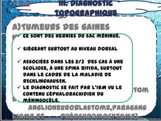 III. Diagnostic
3.3- tumeurs du médiastin postérieur
3.3.1. Tumeurs Nerveuses
               topographique
a)Tumeurs des gaines
nerveuses
  Ce sont des hernies du sac méningé.

          (schwannome,
  Siégeant surtout au niveau dorsal
neurofibrome) 2/3
  associées dans les       des cas à une
b)Tumeur de la cellule
    scoliose, à une spina bifida, surtout
    dans le cadre de la maladie de
nerveuse
    RECKLINGHAUSEN.
   (
  Le diagnostic se fait par l’IRM vu le
       Ganglioneurome,Neuroblastom
    contenu céphalorachidien du
e , méningocèle.
    anglioneuroblastome,paragang
liome et    phéochromocytome)
 