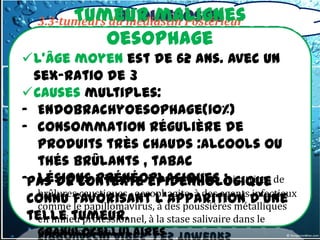 Tumeur malignes
                III. Diagnostic
   3.3-tumeurs du médiastin Postérieur
            topographique
            oesophage
   3.3-3-Tumeur oesophage
   a) Tumeur malignes
L’âge moyen est de 62 ans. avec un
   - cancer de type épidermoïde (80%)
  sex-ratio de 3 dans 20% des cas.
   -Adénocarcinome
Causes multiples: : cylindromes,
   - Autres très rares
- Endobrachyoesophage(10%)
      carcinomes indifférenciés,
- consommation régulière de
      leïomyosarcomes, mélanome,
      lymphomes
   produits très chauds :alcools ou
   thés brûlants , tabac
   b)Tumeur bénignes:
-Pas de contexte épidémiologique de
   lésions prénéoplasiques :cicatrices
   Le léiomyome,, oesophagite, à des agents infectieux
   brûlures caustiques
                        Les papillomes
 connu favorisant l’apparition d’une
   épidermoïdes, Les à des poussières métalliques
   comme le papillomavirus, polypes
 telle tumeur. àLes tumeurs dans le
   fibrovasculaires, la stase salivaire
   en milieu professionnel,
   granulocellulaires
   mégaoesophage,…
 