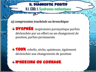 II. Diagnostic positif
          II.1. CDD: 1. Syndromes médiastinaux


a) compression trachéale ou bronchique

    Dyspnée inspiratoire paroxystique parfois
b) compression veineuse
    déclenchée par un effort ou un changement de
c) compression du canal thoracique
    position, parfois permanente

d) atteinte nerveuse
   Toux     rebelle, sèche, quinteuse, également
e) compression de changements de position
    déclenchée aux l’œsophage
f) tamponnade cardiaque
    Wheezing ou cornage.
g) Douleurs médiastinales
 