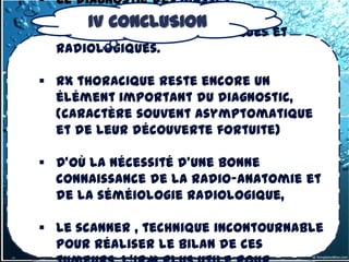  Le diagnostic des masses
  médiastinales repose sur des
       IV CONCLUSION
  données cliniques biologiques et
  radiologiques.

 RX thoracique reste encore un
  élément important du diagnostic,
  (caractère souvent asymptomatique
  et de leur découverte fortuite)

 D'où la nécessité d'une bonne
  connaissance de la radio-anatomie et
  de la séméiologie radiologique,

 Le scanner , technique incontournable
  pour réaliser le bilan de ces
 