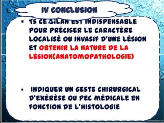 IV CONCLUSION
 Ts ce bilan est indispensable
  pour préciser le caractère
  localisé ou invasif d'une lésion
  et obtenir la nature de la
  lésion(anatomopathologie)



    Indiquer un geste chirurgical
    d'exérèse ou pec médicale en
    fonction de l’histologie
 