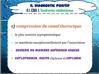 II. Diagnostic positif
          II.1. CDD: 1. Syndromes médiastinaux



c) compression du canal thoracique
- le plus souvent asymptomatique

- se manifeste exceptionnellement par l’association

-   oedème du membre supérieur gauche

- chylothorax , ascite chyleuse et chylurie
 