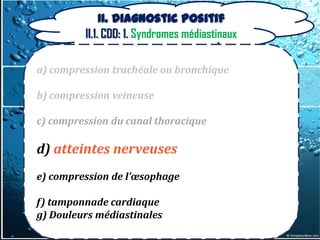 II. Diagnostic positif
         II.1. CDD: 1. Syndromes médiastinaux

a) compression trachéale ou bronchique

b) compression veineuse

c) compression du canal thoracique

d) atteintes nerveuses
e) compression de l’œsophage

f) tamponnade cardiaque
g) Douleurs médiastinales
 