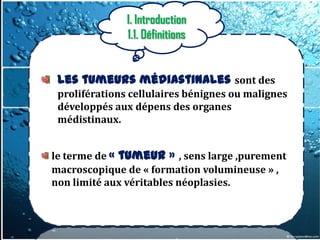 I. Introduction
               1.1. Définitions


 Les tumeurs médiastinales sont des
 proliférations cellulaires bénignes ou malignes
 développés aux dépens des organes
 médistinaux.


le terme de « tumeur » , sens large ,purement
macroscopique de « formation volumineuse » ,
non limité aux véritables néoplasies.
 