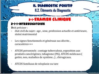 II. Diagnostic positif
                      II.2. Éléments du Diagnostic

            2-1-Examen                clinique
2-1-1-Interrogatoire
Doit préciser :
- état civil du sujet : age , sexe, profession actuelle et antérieure,
  statut matrimonial

-   Les signes fonctionnels et généraux sus décrits ,
    caracatères+++

-   ATCDS personnels : contage tuberculeux, exposition aux
    produits cancérigènes, tabagisme (PA), ATCDS médicaux (
    goitre, neo, maladies de système...) , chirugicaux.

-   ATCDS familiaux de néoplasie ou tare
 