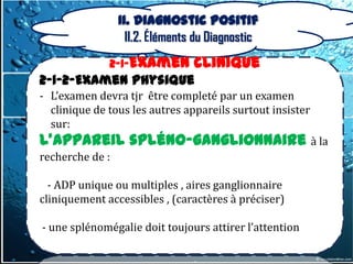 II. Diagnostic positif
                   II.2. Éléments du Diagnostic
              2-1-Examen         clinique
2-1-2-Examen physique
- L’examen devra tjr être completé par un examen
  clinique de tous les autres appareils surtout insister
  sur:
L’appareil spléno-ganglionnaire à la
recherche de :

  - ADP unique ou multiples , aires ganglionnaire
cliniquement accessibles , (caractères à préciser)

- une splénomégalie doit toujours attirer l’attention
 