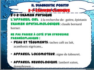II. Diagnostic positif
              II.2. Éléments du Diagnostic
          2-1-Examen clinique
2-1-2-Examen physique
L’appareil ORL à la recherche de: goitre, épistaxis
Examen ophtalmologique: claude bernard
horner.

Ne pas passer à coté d’un syndrome
paranéoplasique :
- Peau et téguments: taches café au lait,
  acanthosis nigricans...

- appareil locomoteur: signe de tabouret.

- appareil neurologique: lambert eaton,
  dennybrown….
 