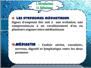 I. Introduction
                1.1. Définitions

   Les syndromes médiastinaux
Signes d'emprunt liés soit à une irritation, une
compression,ou à un envahissement d'un ou
plusieurs organes intra-médiastinaux




  Médiastin        : Couloir aérien, vasculaire,
  nerveux, digestif et lymphatique entre les deux
  poumons
 