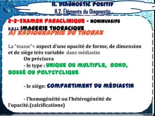 II. Diagnostic positif
                    II.2. Éléments du Diagnostic
2-2-Examen Paraclinique – Noninvasifs
2.2.1.1. Imagerie thoracique
a) radiographie du thorax
La “masse”= aspect d’une opacité de forme, de dimension
et de siège très variable dans médiastin
       On précisera
       - le type : unique ou multiple, rond,
bossé ou polycyclique

      - le siège: compartiment du médiastin

       - l’homogénéité ou l’hétérogénéité de
l’opacité.(calcifications)
 