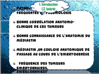 I. Introduction
Pathologies 1.2. Intérêt
             relativement
fréquentes en pneumologie

Bonne corrélation anatomo-
clinique de ces tumeurs

Bonne connaissance de l’anatomie du
médiastin

médiastin ,un couloir anatomique de
passage au cours de l’embryogenèse

 fréquence des tumeurs
embryonnaires.
 
