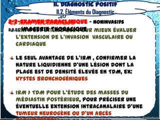 II. Diagnostic positif
                 II.2. Éléments du Diagnostic
 c) IRM thoracique
2-2-Examen Paraclinique – Noninvasifs
2.2.1.1. Imagerie thoracique
    IRM n’est utilisé que pour mieux évaluer
  l’extension de l’invasion vasculaire ou
  cardiaque

  Le seul avantage de l'IRM , confirmer la
  nature liquidienne d'une lésion dont la
  plage est de densité élevée en TDM, ex:
  kystes bronchogéniques

  IRM > TDM pour l'étude des masses du
  médiastin postérieur, pour préciser une
  éventuelle extension intracanalaire d'une
  tumeur neurogène ou d'un abcès
 