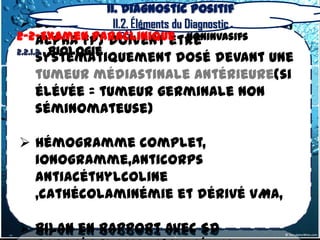 II. Diagnostic positif
  Les marqueurs tumoraux(béta HCG,
                    II.2. Éléments du Diagnostic
2-2-Examen Paraclinique – Noninvasifs
      alpha FP) doivent être
2.2.1.2. Biologie
   systématiquement dosé devant une
   tumeur médiastinale antérieure(si
   élévée = tumeur germinale non
   séminomateuse)

 Hémogramme complet,
  ionogramme,anticorps
  antiacéthylcoline
  ,cathécolaminémie et dérivé VMA,

 bilan en rapport avec Sd
 