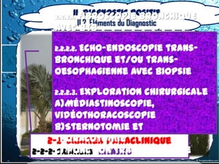 II. Diagnostic positif
      2.2.2.1. Fibroscopie        bronchique
            II.2. Éléments du Diagnostic
      avec BTB

      2.2.2.2. Echo-endoscopie
                           trans-
      bronchique et/ou trans-
      oesophagienne avec biopsie

      2.2.2.3. Exploration
                         chirurgicale
        a)Médiastinoscopie,
        vidéothoracoscopie
        b)Sternotomie et
       2-2-Examen Paraclinique
        thoracotomie
      2-2-Examen Paraclinique
2-2-2-Examens invasifs
        c) Ponction transpariétale
  2-2-2-Examens invasifs
 