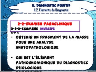 II. Diagnostic positif
            II.2. Éléments du Diagnostic


   2-2-Examen Paraclinique
2-2-2-Examens invasifs
But:
- obtenir un fragment de la masse
  pour une analyse
  anatopathologique

- Qui est l’élément
  pathognomonique du diagnosticc
  étiologique
 
