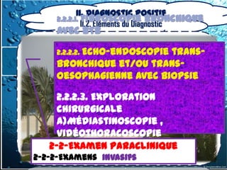 II. Diagnostic positif
     2.2.2.1. Fibroscopie bronchique
              II.2. Éléments du Diagnostic
     avec BTB

     2.2.2.2. Echo-endoscopie
                          trans-
     bronchique et/ou trans-
     oesophagienne avec biopsie

        2.2.2.3. Exploration
        chirurgicale
        a)Médiastinoscopie ,
        vidéothoracoscopie
       2-2-Examen Paraclinique
        b)Sternotomie et
      2-2-Examen Paraclinique
2-2-2-Examens invasifs
        thoracotomie
  2-2-2-Examens invasifs
 