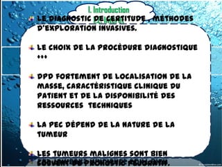 I. Introduction
Le diagnostic 1.2. Intérêt
               de certitude , méthodes
d’exploration invasives.

Le choix de la procédure diagnostique
+++

dpd fortement de localisation de la
masse, caractéristique clinique du
patient et de la disponibilité des
ressources techniques

La pec dépend de la nature de la
tumeur

Les tumeurs malignes sont bien
souvent de pronostic péjoratif.
 