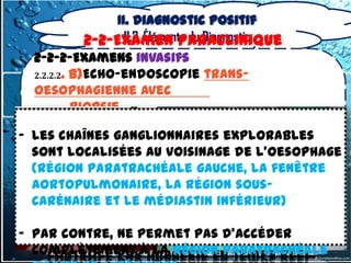 II. Diagnostic positif
               II.2. Éléments du Diagnostic
         2-2-Examen Paraclinique
  2-2-2-Examens invasifs
  2.2.2.2. b)Echo-endoscopie trans-
  oesophagienne avec
           biopsie
  - Utilise des endoscopes à tête
- les chaînes ganglionnaires explorables
     échographique convexe
  sont localisées au voisinage de l’oesophage
  (région paratrachéale gauche, la dans
  - image échographique planaire fenêtre
  aortopulmonaire, lade l’endoscope
     l’axe longitudinal région sous-
  carénaire et le médiastin inférieur)
  - qui permettent une ponction à l’aide
- Par contre, ne permet pas d’accéder
    d’une aiguille cytologique avec
  complètement àimagerie en temps réel.
    contrôle par la région paratrachéale
 