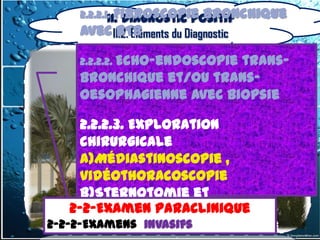 2.2.2.1. Fibroscopie bronchique
             II. Diagnostic positif
      avec II.2. Éléments du Diagnostic
            BTB

      2.2.2.2. Echo-endoscopie
                           trans-
      bronchique et/ou trans-
      oesophagienne avec biopsie

        2.2.2.3. Exploration
        chirurgicale
        a)Médiastinoscopie ,
        vidéothoracoscopie
        b)Sternotomie et
       2-2-Examen Paraclinique
      2-2-Examen Paraclinique
        thoracotomie
2-2-2-Examens invasifs
  2-2-2-Examens invasifs
        c) Ponction transpariétale
 