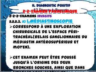 II. Diagnostic positif
            II.2. Éléments du Diagnostic
      2-2-Examen Paraclinique
2-2-2-Examens invasifs
2.2.2.3. a) 1.Médiastinoscopie
correspond à une exploration
 chirurgicale de l'espace péri-
 trachéal(relais ganglionnaire du
 médiastin antérosupérieur et
 moyen).

cet examen peut être poussé
 jusqu'à l'origine des deux
 bronches souches, ainsi que dans
 