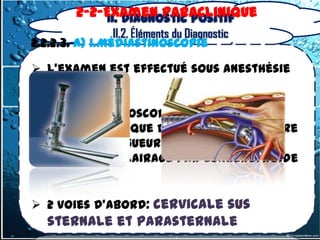 2-2-Examen Paraclinique
              II. Diagnostic positif
                II.2. Éléments du Diagnostic
2.2.2.3. a) 1.Médiastinoscopie

 L'examen est effectué sous anesthésie
  générale

 Le médiastinoscope correspond à un
  tube métallique de20 mm de diamètre
  et d'une longueur de 15 centimètres,
  muni d'un éclairage par lumièrefroide


 2 voies d’abord: cervicale sus
   sternale et parasternale
 