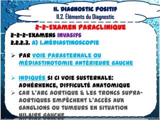II. Diagnostic positif
                II.2. Éléments du Diagnostic
        2-2-Examen Paraclinique
2-2-2-Examens invasifs
2.2.2.3. a) 1.Médiastinoscopie

 Par voie Parasternale ou
  médiastinotomie antérieure gauche

 Indiquée si CI voie susternale:
  adhérhence, difficulté anatomique
 car L'arc aortique & les troncs supra-
  aortiques empêchent l'accès aux
  ganglions ou tumeurs en situation
  hilaire gauche
 
