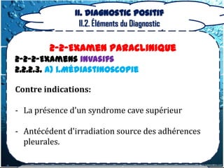 II. Diagnostic positif
                 II.2. Éléments du Diagnostic

        2-2-Examen Paraclinique
2-2-2-Examens invasifs
2.2.2.3. a) 1.Médiastinoscopie

Contre indications:

- La présence d'un syndrome cave supérieur

- Antécédent d'irradiation source des adhérences
  pleurales.
 