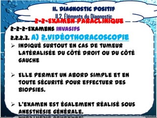 II. Diagnostic positif
               II.2. Éléments du Diagnostic
       2-2-Examen Paraclinique
2-2-2-Examens invasifs
2.2.2.3. a) 2.Vidéothoracoscopie
 Indiqué surtout en cas de tumeur
   latéralisée du côté droit ou du côté
   gauche

 Elle permet un abord simple et en
  toute sécurité pour effectuer des
  biopsies.

 L'examen est également réalisé sous
  anesthésie générale.
 