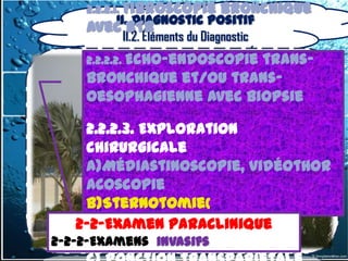2.2.2.1. Fibroscopie      bronchique
        II. Diagnostic positif
     avec BTB
          II.2. Éléments du Diagnostic
     2.2.2.2. Echo-endoscopie
                          trans-
     bronchique et/ou trans-
     oesophagienne avec biopsie

       2.2.2.3. Exploration
       chirurgicale
       a)Médiastinoscopie, vidéothor
       acoscopie
       b)Sternotomie(
       2-2-Examen Paraclinique
       médiastinotomie)et
      2-2-Examen Paraclinique
2-2-2-Examens invasifs
       thoracotomie
  2-2-2-Examens invasifs
 