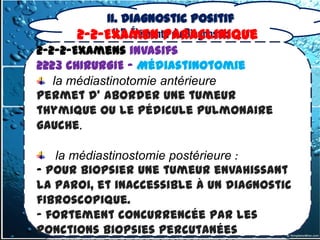 II. Diagnostic positif
              II.2. Éléments du Diagnostic
       2-2-Examen Paraclinique
2-2-2-Examens invasifs
2223 CHIRURGIE – Médiastinotomie
   la médiastinotomie antérieure
Permet d’ aborder une tumeur
thymique ou le pédicule pulmonaire
gauche.

   la médiastinostomie postérieure :
- pour biopsier une tumeur envahissant
la paroi, et inaccessible à un diagnostic
fibroscopique.
- fortement concurrencée par les
ponctions biopsies percutanées
 
