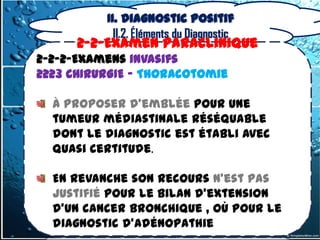 II. Diagnostic positif
            II.2. Éléments du Diagnostic
      2-2-Examen Paraclinique
2-2-2-Examens invasifs
2223 CHIRURGIE – Thoracotomie

  À proposer d'emblée pour une
  tumeur médiastinale réséquable
  dont le diagnostic est établi avec
  quasi certitude.

  En revanche son recours n'est pas
  justifié pour le bilan d'extension
  d'un cancer bronchique , où pour le
  diagnostic d'adénopathie
 