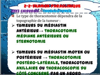 II. Diagnostic positif
       2-2-Examen Paraclinique
               II.2. Éléments du Diagnostic
2223 CHIRURGIE – Thoracotomie
   Le type de thoracotomie dépendra de la
   topographie de la tumeur :
 Tumeurs du médiastin
  antérieur→ thoracotomie
  médiane antérieure ou
  sternotomie

 Tumeurs du médiastin moyen ou
  postérieur → thoracotomie
  postéro-latérale, thoracotomie
  axillaire ou thoracoscopie du
  côté concerné par un abord
 