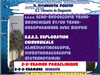 2.2.2.1. Fibroscopie      bronchique
        II. Diagnostic positif
     avec BTB
          II.2. Éléments du Diagnostic
     2.2.2.2. Echo-endoscopie
                          trans-
     bronchique et/ou trans-
     oesophagienne avec biopsie

       2.2.2.3. Exploration
       chirurgicale
       a)Médiastinoscopie,
       vidéothoracoscopie
       b)Sternotomie(
       2-2-Examen Paraclinique
       médiastinotomie)et
      2-2-Examen Paraclinique
2-2-2-Examens invasifs
       thoracotomie
  2-2-2-Examens invasifs
 
