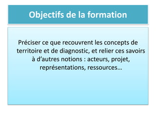 Objectifs de la formation
Préciser ce que recouvrent les concepts de
territoire et de diagnostic, et relier ces savoirs
à d’autres notions : acteurs, projet,
représentations, ressources…
 