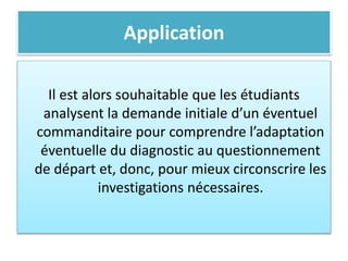 Application
Il est alors souhaitable que les étudiants
analysent la demande initiale d’un éventuel
commanditaire pour comprendre l’adaptation
éventuelle du diagnostic au questionnement
de départ et, donc, pour mieux circonscrire les
investigations nécessaires.
 