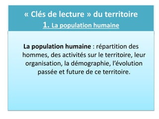 « Clés de lecture » du territoire
1. La population humaine
La population humaine : répartition des
hommes, des activités sur le territoire, leur
organisation, la démographie, l’évolution
passée et future de ce territoire.
 