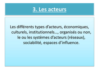 3. Les acteurs
Les différents types d’acteurs, économiques,
culturels, institutionnels…, organisés ou non,
le ou les systèmes d’acteurs (réseaux),
sociabilité, espaces d’influence.
 