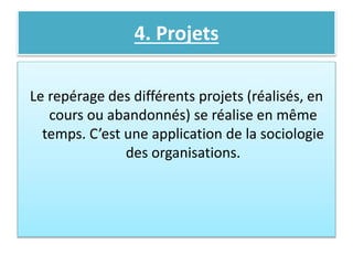 4. Projets
Le repérage des différents projets (réalisés, en
cours ou abandonnés) se réalise en même
temps. C’est une application de la sociologie
des organisations.
 